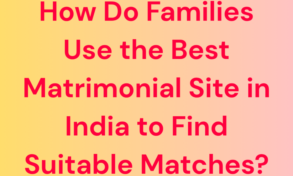 How Do Families Use the Best Matrimonial Site in India to Find Suitable Matches?